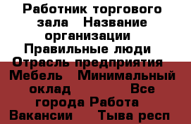 Работник торгового зала › Название организации ­ Правильные люди › Отрасль предприятия ­ Мебель › Минимальный оклад ­ 24 000 - Все города Работа » Вакансии   . Тыва респ.